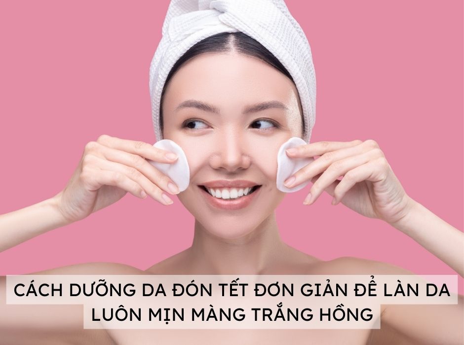 CÁCH DƯỠNG DA ĐÓN TẾT ĐƠN GIẢN ĐỂ LÀN DA LUÔN MỊN MÀNG TRẮNG HỒNG